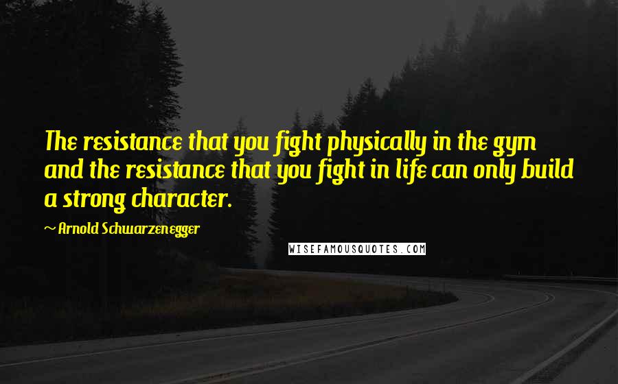 Arnold Schwarzenegger Quotes: The resistance that you fight physically in the gym and the resistance that you fight in life can only build a strong character.