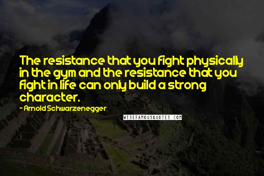 Arnold Schwarzenegger Quotes: The resistance that you fight physically in the gym and the resistance that you fight in life can only build a strong character.