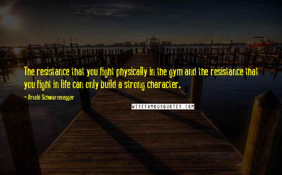 Arnold Schwarzenegger Quotes: The resistance that you fight physically in the gym and the resistance that you fight in life can only build a strong character.