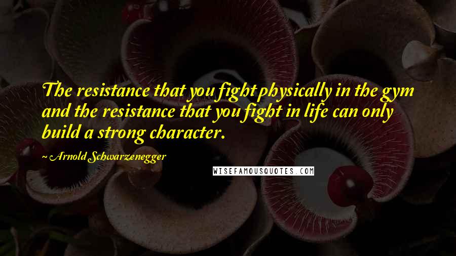 Arnold Schwarzenegger Quotes: The resistance that you fight physically in the gym and the resistance that you fight in life can only build a strong character.