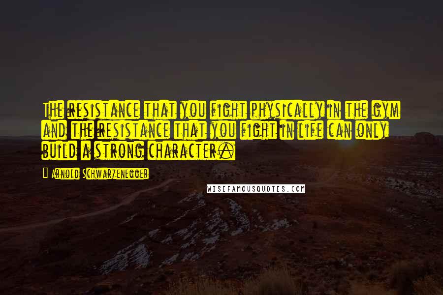 Arnold Schwarzenegger Quotes: The resistance that you fight physically in the gym and the resistance that you fight in life can only build a strong character.