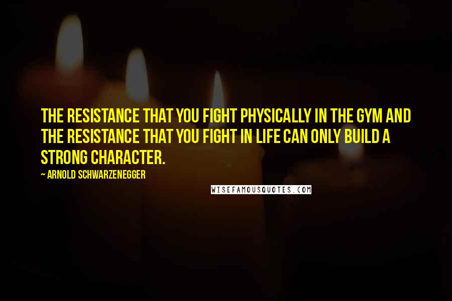 Arnold Schwarzenegger Quotes: The resistance that you fight physically in the gym and the resistance that you fight in life can only build a strong character.