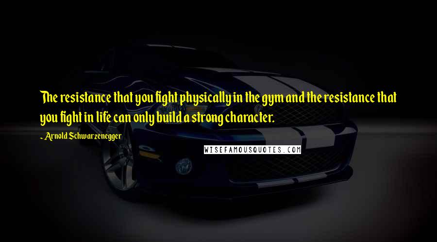 Arnold Schwarzenegger Quotes: The resistance that you fight physically in the gym and the resistance that you fight in life can only build a strong character.
