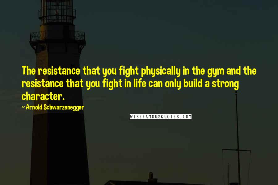 Arnold Schwarzenegger Quotes: The resistance that you fight physically in the gym and the resistance that you fight in life can only build a strong character.
