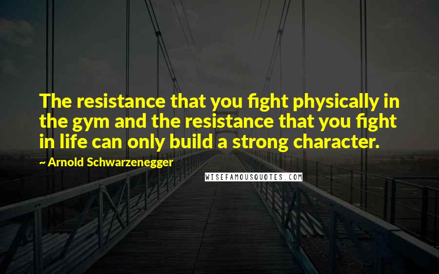 Arnold Schwarzenegger Quotes: The resistance that you fight physically in the gym and the resistance that you fight in life can only build a strong character.