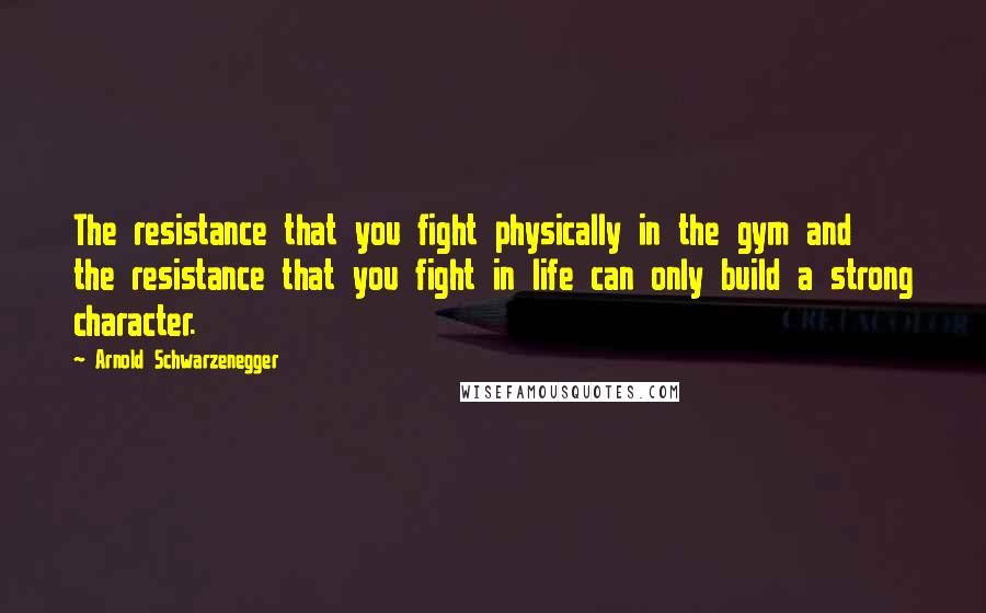 Arnold Schwarzenegger Quotes: The resistance that you fight physically in the gym and the resistance that you fight in life can only build a strong character.