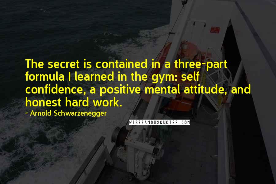 Arnold Schwarzenegger Quotes: The secret is contained in a three-part formula I learned in the gym: self confidence, a positive mental attitude, and honest hard work.