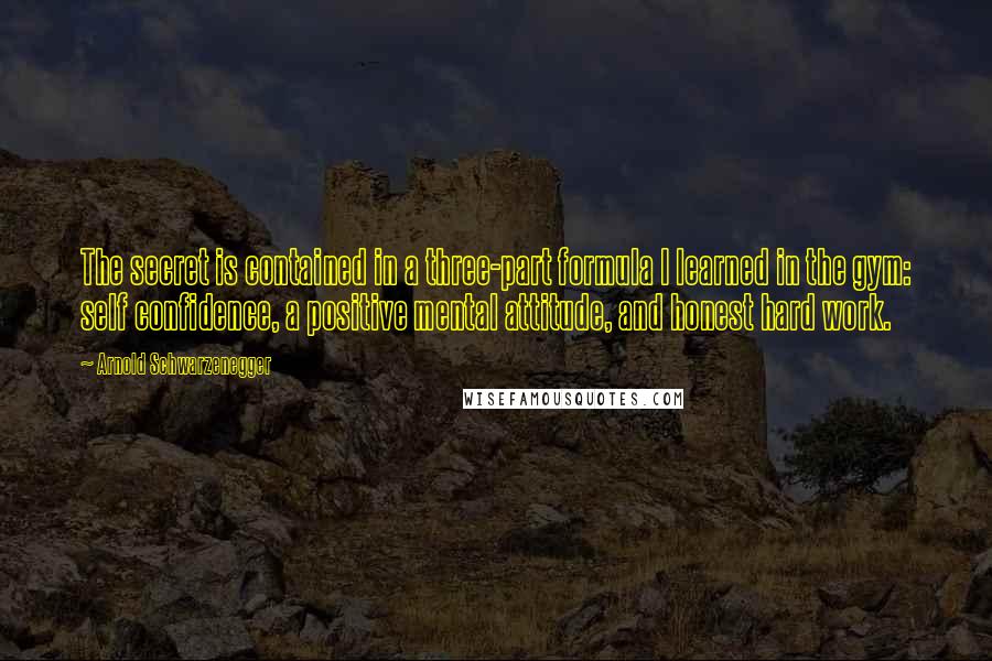 Arnold Schwarzenegger Quotes: The secret is contained in a three-part formula I learned in the gym: self confidence, a positive mental attitude, and honest hard work.