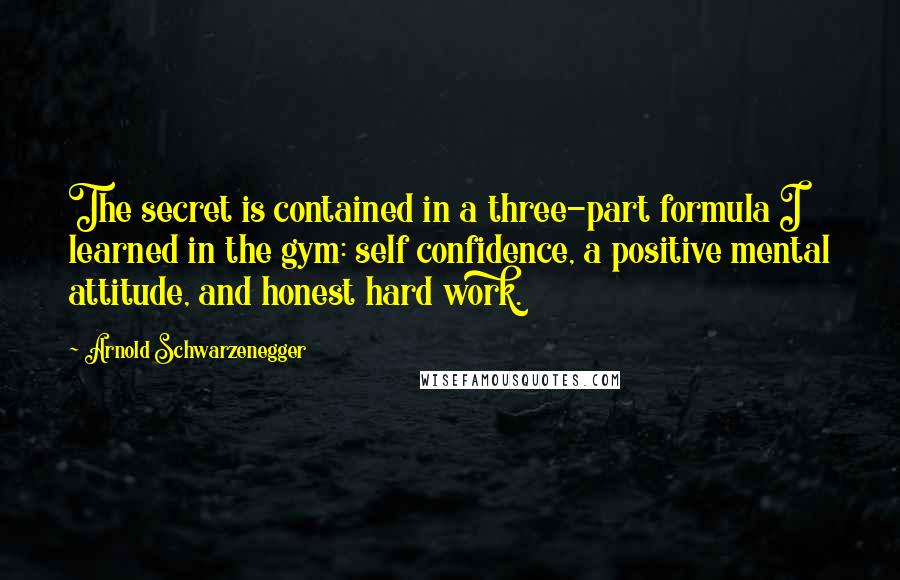 Arnold Schwarzenegger Quotes: The secret is contained in a three-part formula I learned in the gym: self confidence, a positive mental attitude, and honest hard work.