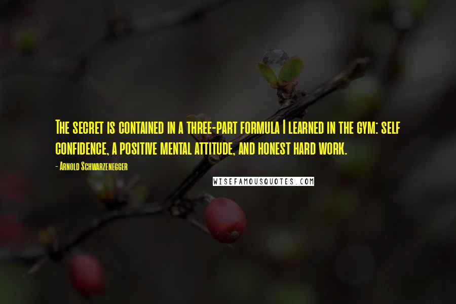 Arnold Schwarzenegger Quotes: The secret is contained in a three-part formula I learned in the gym: self confidence, a positive mental attitude, and honest hard work.