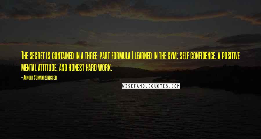 Arnold Schwarzenegger Quotes: The secret is contained in a three-part formula I learned in the gym: self confidence, a positive mental attitude, and honest hard work.