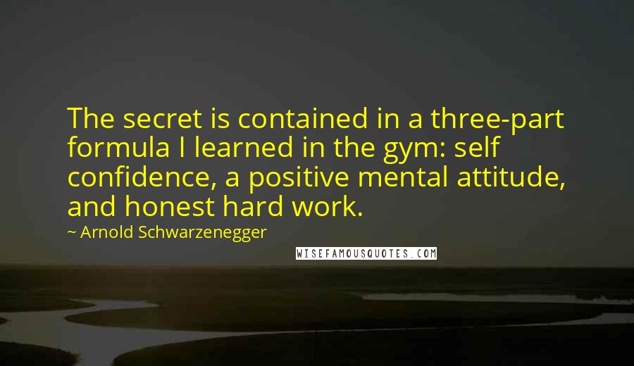 Arnold Schwarzenegger Quotes: The secret is contained in a three-part formula I learned in the gym: self confidence, a positive mental attitude, and honest hard work.