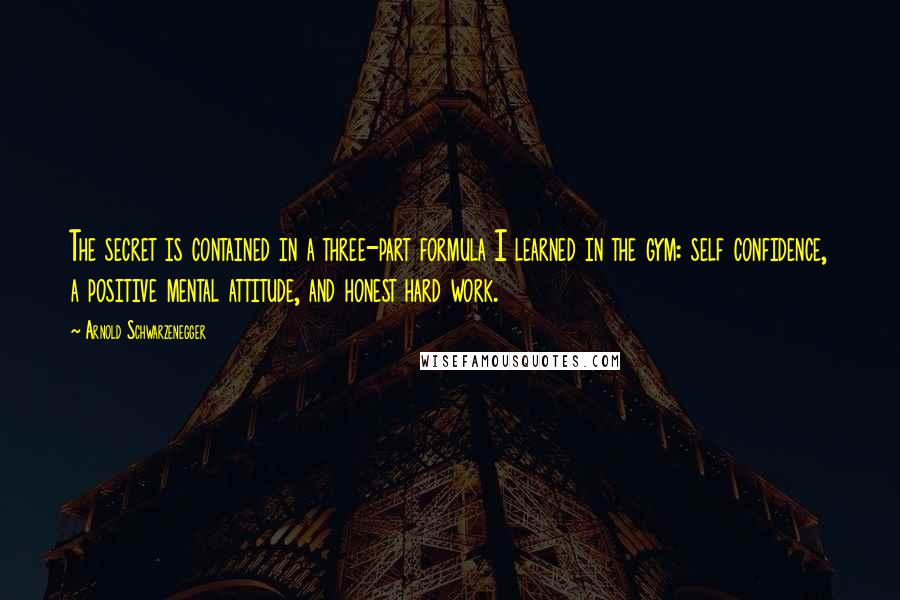 Arnold Schwarzenegger Quotes: The secret is contained in a three-part formula I learned in the gym: self confidence, a positive mental attitude, and honest hard work.