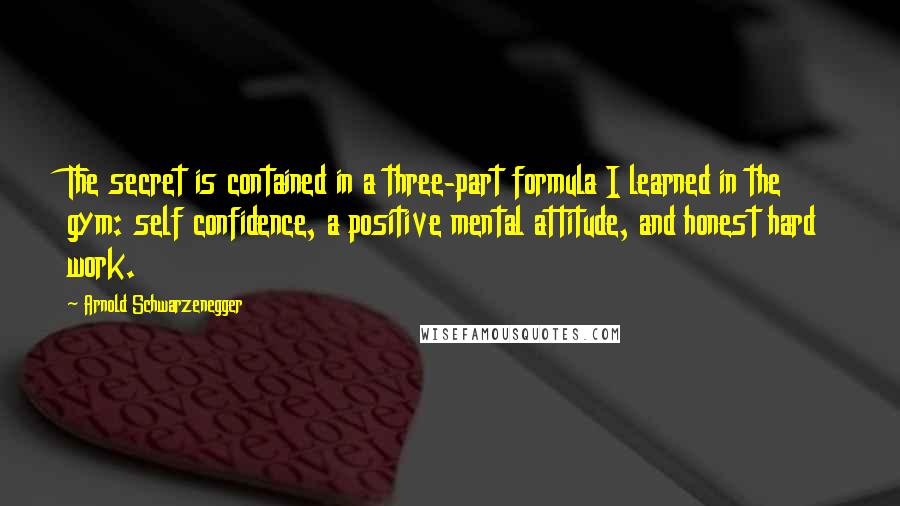 Arnold Schwarzenegger Quotes: The secret is contained in a three-part formula I learned in the gym: self confidence, a positive mental attitude, and honest hard work.