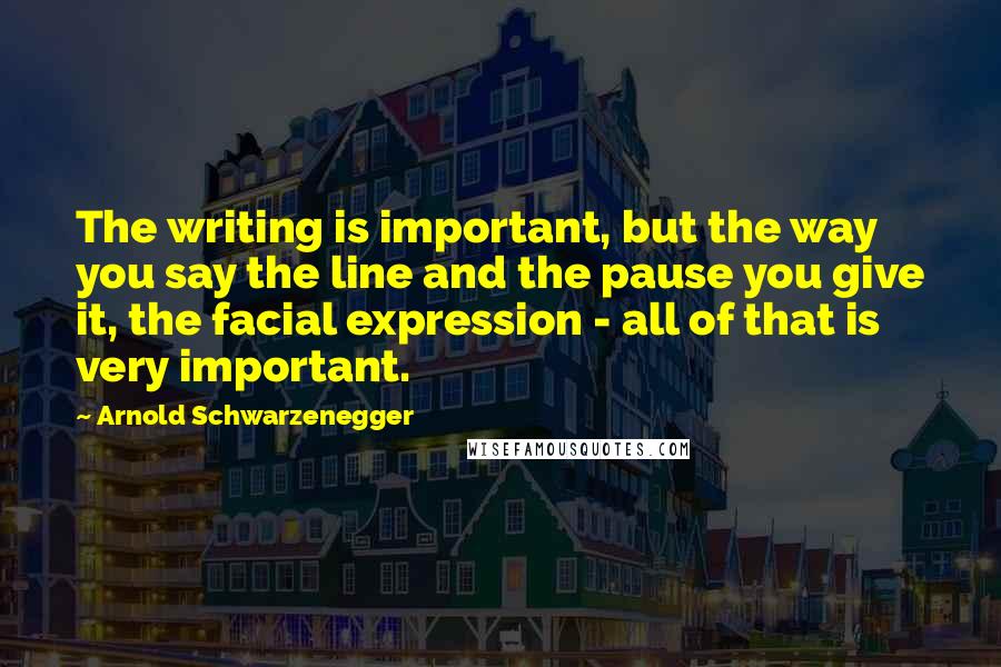 Arnold Schwarzenegger Quotes: The writing is important, but the way you say the line and the pause you give it, the facial expression - all of that is very important.