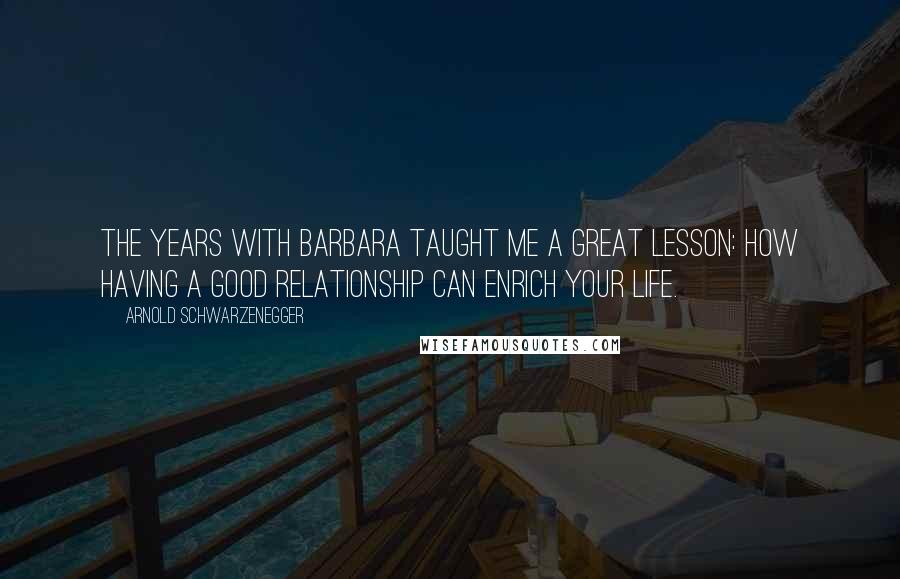 Arnold Schwarzenegger Quotes: The years with Barbara taught me a great lesson: how having a good relationship can enrich your life.