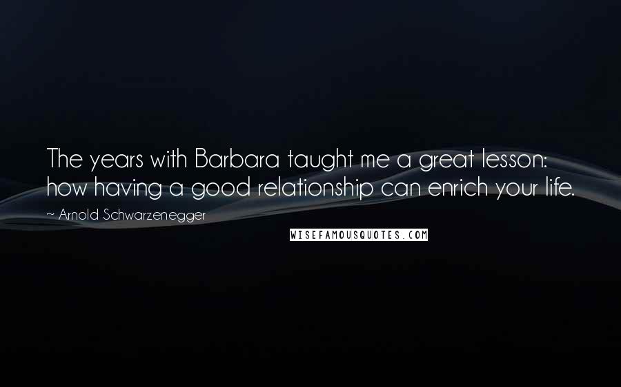 Arnold Schwarzenegger Quotes: The years with Barbara taught me a great lesson: how having a good relationship can enrich your life.