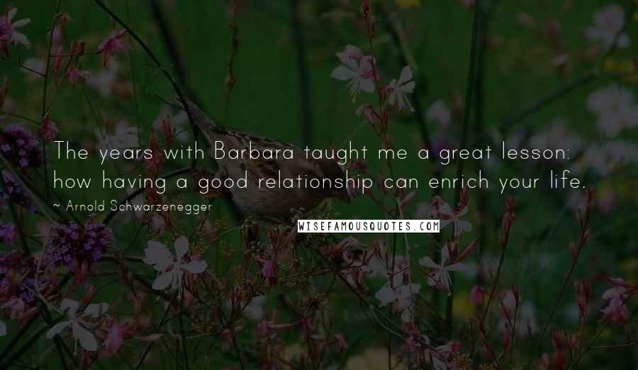 Arnold Schwarzenegger Quotes: The years with Barbara taught me a great lesson: how having a good relationship can enrich your life.