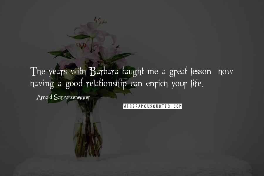 Arnold Schwarzenegger Quotes: The years with Barbara taught me a great lesson: how having a good relationship can enrich your life.