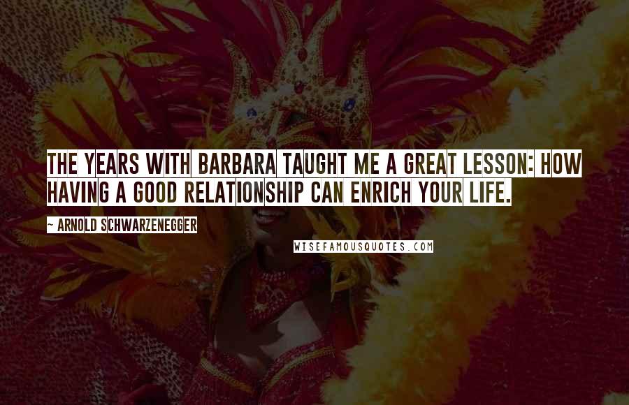 Arnold Schwarzenegger Quotes: The years with Barbara taught me a great lesson: how having a good relationship can enrich your life.