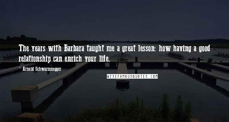 Arnold Schwarzenegger Quotes: The years with Barbara taught me a great lesson: how having a good relationship can enrich your life.