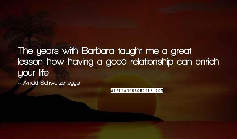 Arnold Schwarzenegger Quotes: The years with Barbara taught me a great lesson: how having a good relationship can enrich your life.