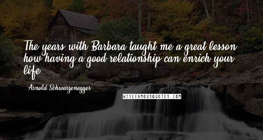 Arnold Schwarzenegger Quotes: The years with Barbara taught me a great lesson: how having a good relationship can enrich your life.