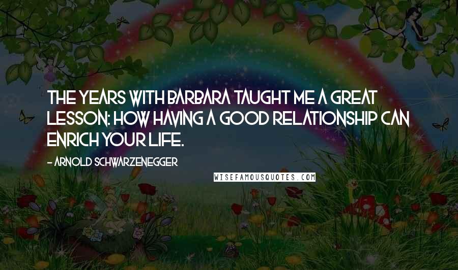 Arnold Schwarzenegger Quotes: The years with Barbara taught me a great lesson: how having a good relationship can enrich your life.