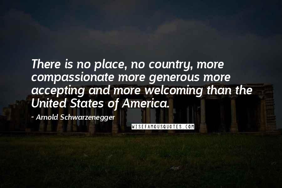 Arnold Schwarzenegger Quotes: There is no place, no country, more compassionate more generous more accepting and more welcoming than the United States of America.