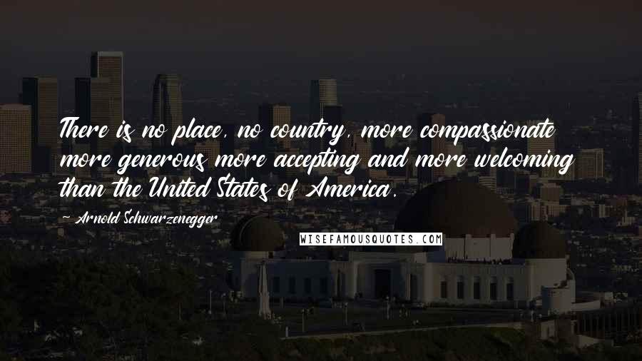 Arnold Schwarzenegger Quotes: There is no place, no country, more compassionate more generous more accepting and more welcoming than the United States of America.