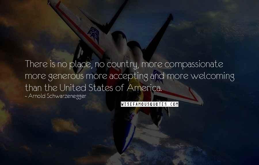 Arnold Schwarzenegger Quotes: There is no place, no country, more compassionate more generous more accepting and more welcoming than the United States of America.