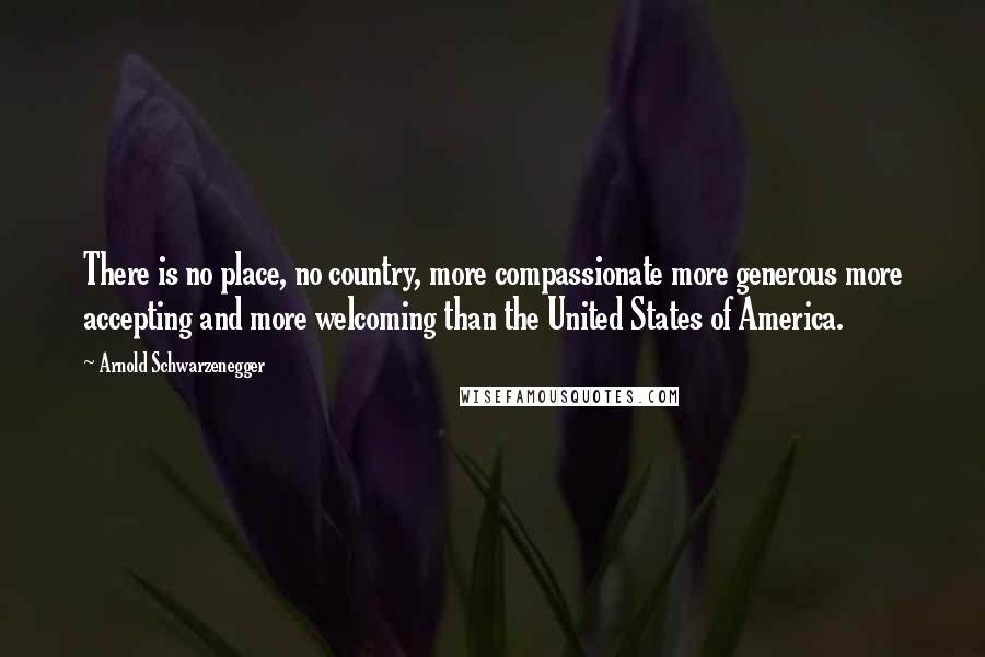 Arnold Schwarzenegger Quotes: There is no place, no country, more compassionate more generous more accepting and more welcoming than the United States of America.