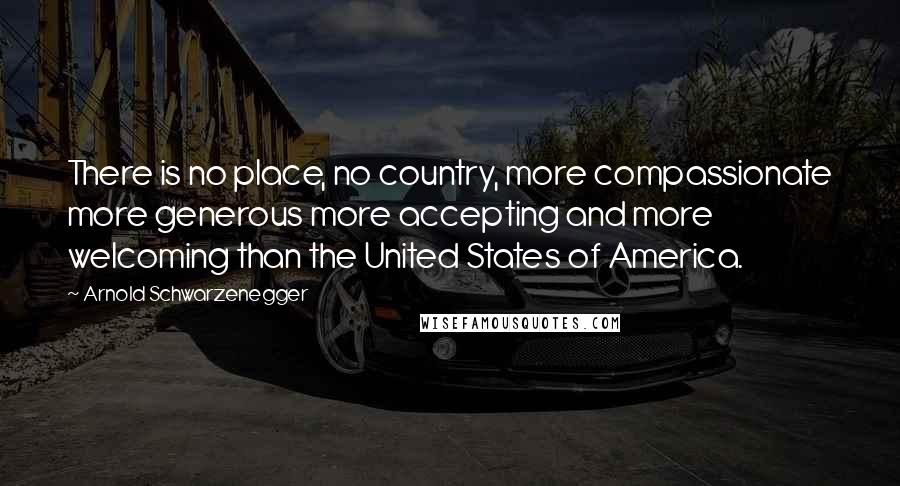 Arnold Schwarzenegger Quotes: There is no place, no country, more compassionate more generous more accepting and more welcoming than the United States of America.