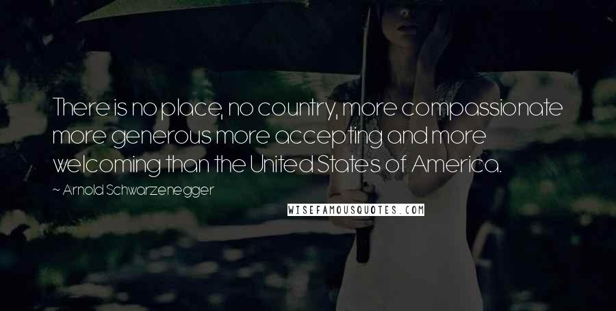 Arnold Schwarzenegger Quotes: There is no place, no country, more compassionate more generous more accepting and more welcoming than the United States of America.