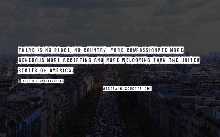 Arnold Schwarzenegger Quotes: There is no place, no country, more compassionate more generous more accepting and more welcoming than the United States of America.