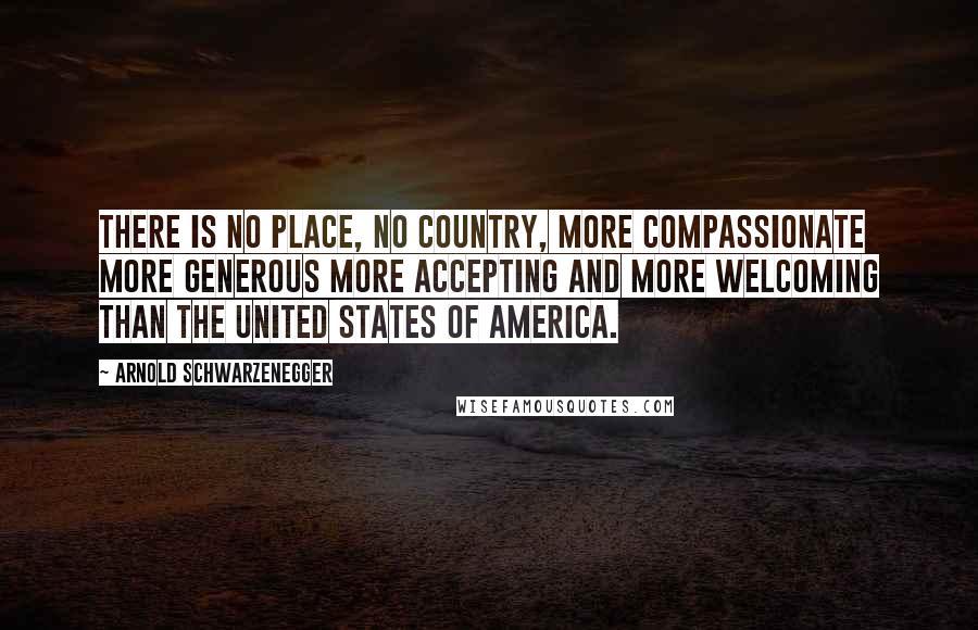 Arnold Schwarzenegger Quotes: There is no place, no country, more compassionate more generous more accepting and more welcoming than the United States of America.