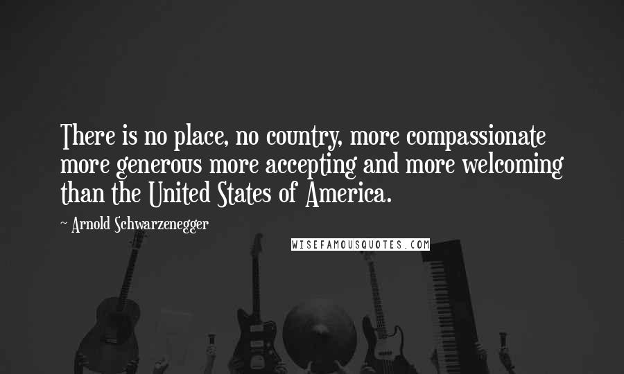 Arnold Schwarzenegger Quotes: There is no place, no country, more compassionate more generous more accepting and more welcoming than the United States of America.