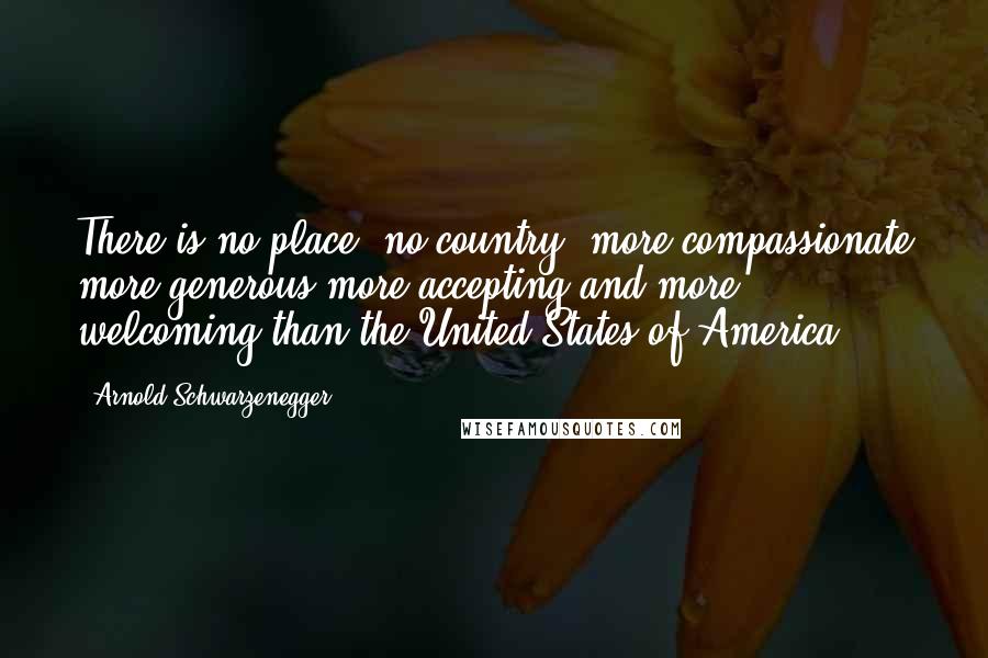 Arnold Schwarzenegger Quotes: There is no place, no country, more compassionate more generous more accepting and more welcoming than the United States of America.