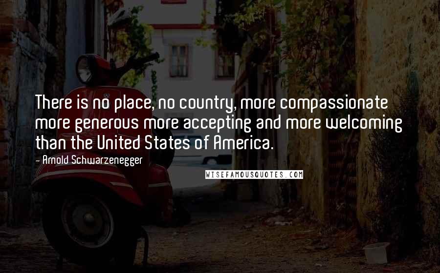 Arnold Schwarzenegger Quotes: There is no place, no country, more compassionate more generous more accepting and more welcoming than the United States of America.