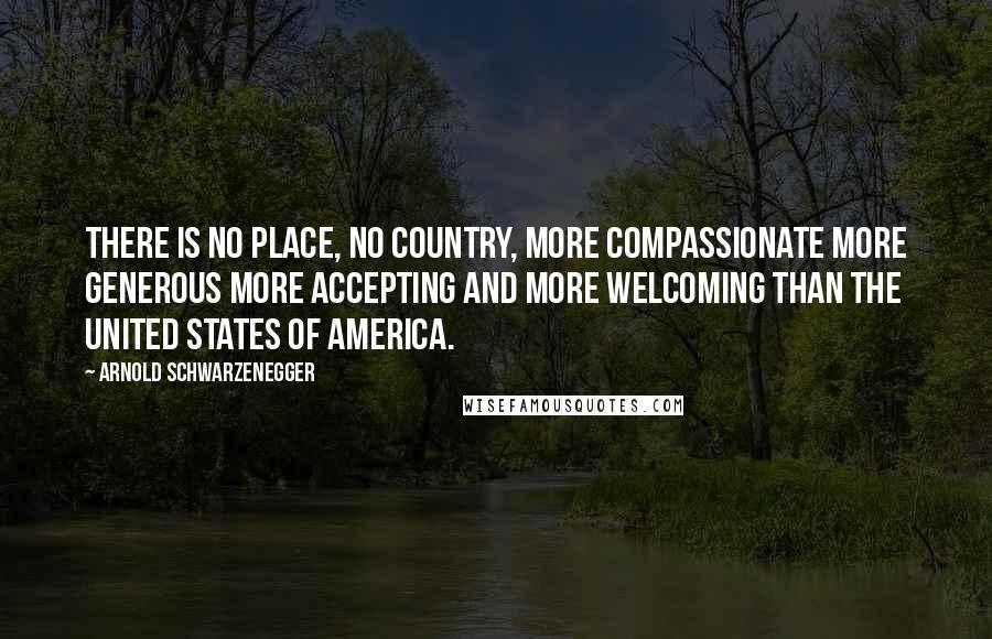 Arnold Schwarzenegger Quotes: There is no place, no country, more compassionate more generous more accepting and more welcoming than the United States of America.