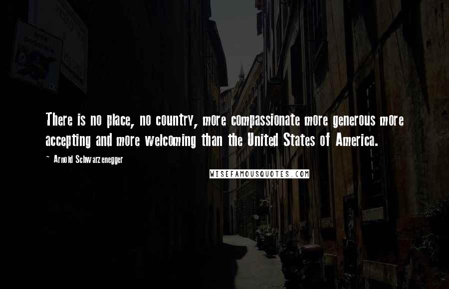 Arnold Schwarzenegger Quotes: There is no place, no country, more compassionate more generous more accepting and more welcoming than the United States of America.