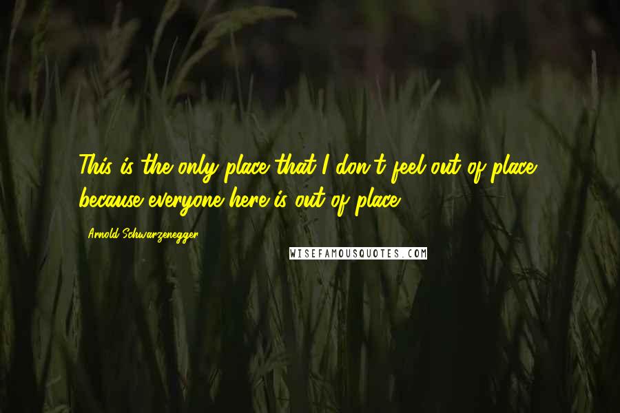 Arnold Schwarzenegger Quotes: This is the only place that I don't feel out of place, because everyone here is out of place.