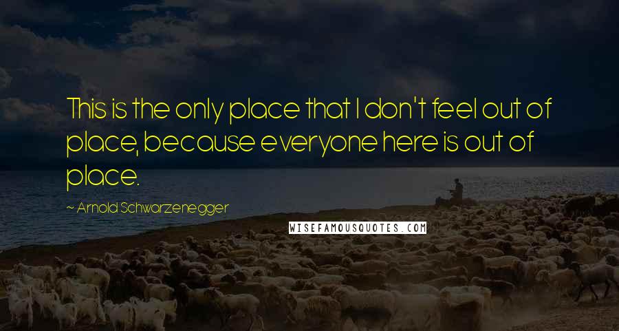 Arnold Schwarzenegger Quotes: This is the only place that I don't feel out of place, because everyone here is out of place.