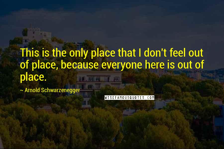 Arnold Schwarzenegger Quotes: This is the only place that I don't feel out of place, because everyone here is out of place.