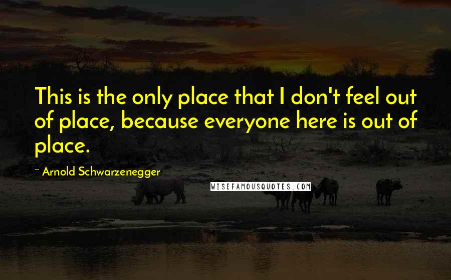 Arnold Schwarzenegger Quotes: This is the only place that I don't feel out of place, because everyone here is out of place.