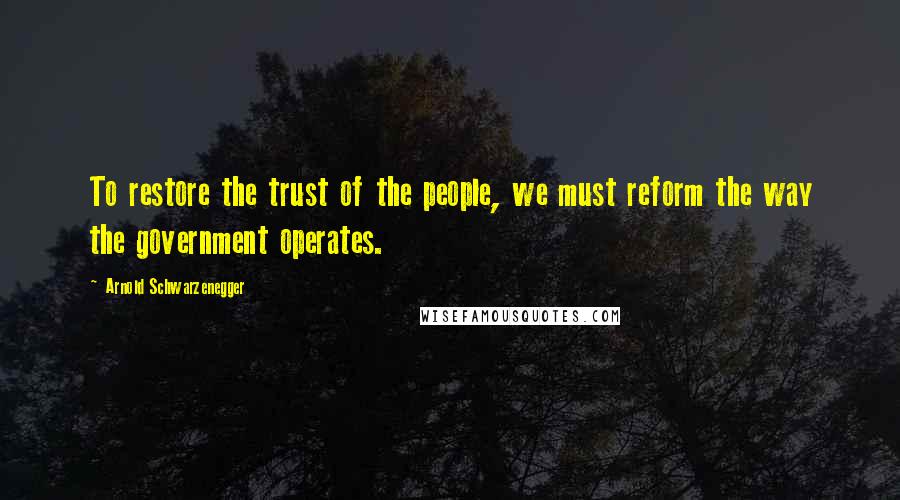 Arnold Schwarzenegger Quotes: To restore the trust of the people, we must reform the way the government operates.
