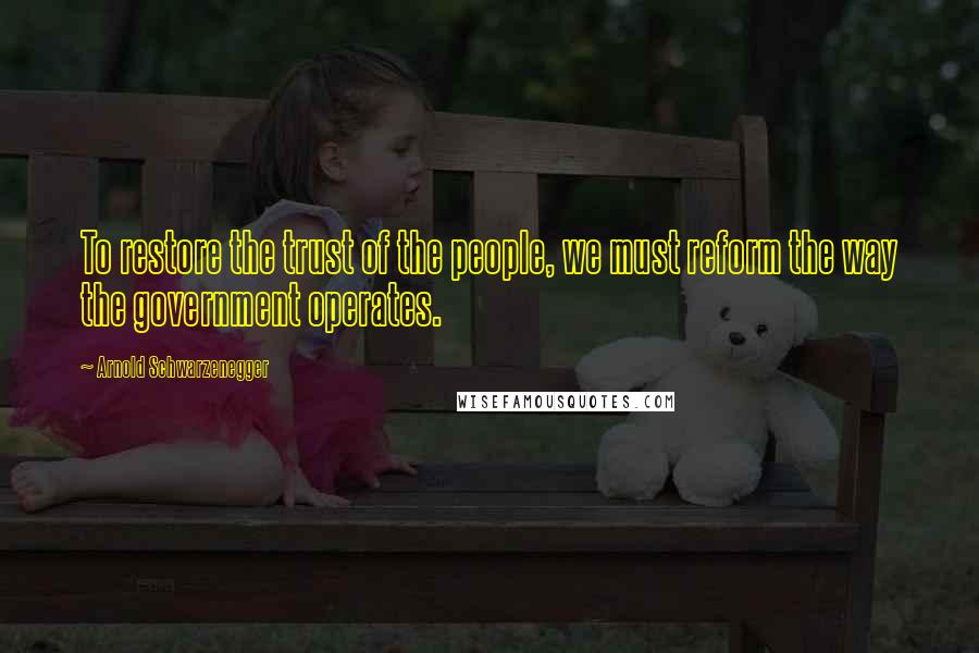 Arnold Schwarzenegger Quotes: To restore the trust of the people, we must reform the way the government operates.