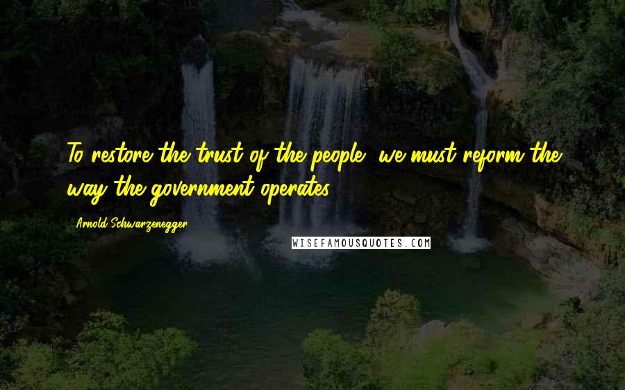 Arnold Schwarzenegger Quotes: To restore the trust of the people, we must reform the way the government operates.
