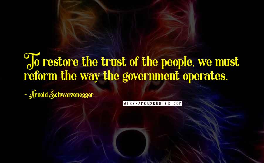 Arnold Schwarzenegger Quotes: To restore the trust of the people, we must reform the way the government operates.
