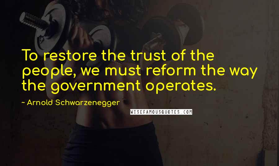 Arnold Schwarzenegger Quotes: To restore the trust of the people, we must reform the way the government operates.